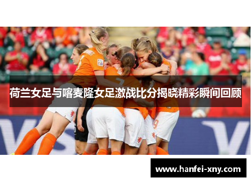 荷兰女足与喀麦隆女足激战比分揭晓精彩瞬间回顾